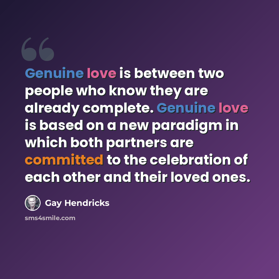 “Genuine love is between two people who know they are already complete. Genuine love is based on a new paradigm in which both partners are committed to the celebration of each other and their loved ones.” quote by Gay Hendricks