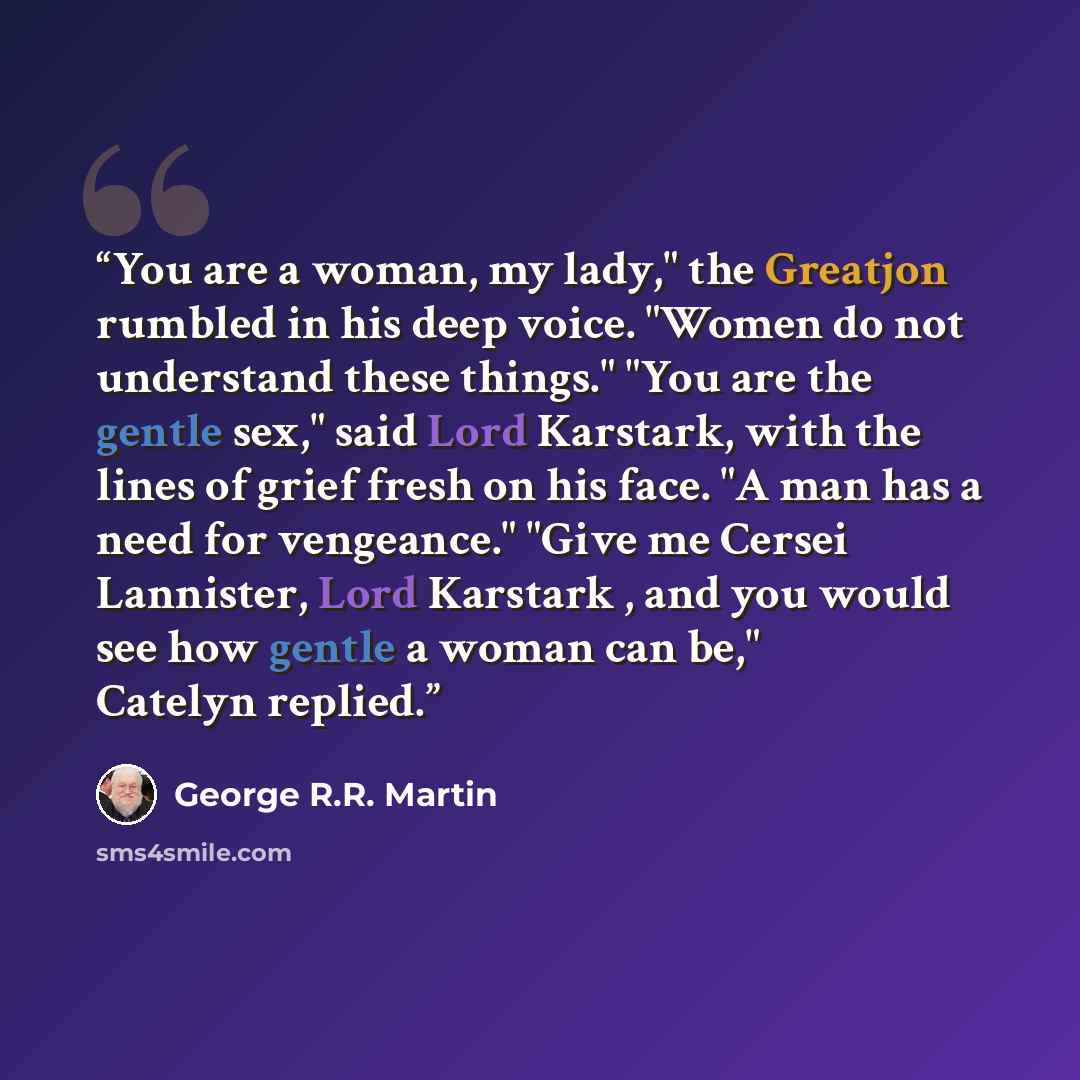“You are a woman, my lady," the Greatjon rumbled in his deep voice. "Women do not understand these things." "You are the gentle sex," said Lord Karstark, with the lines of grief fresh on his face. "A man has a need for vengeance." "Give me Cersei Lannister, Lord Karstark , and you would see how…” quote by George R.R. Martin