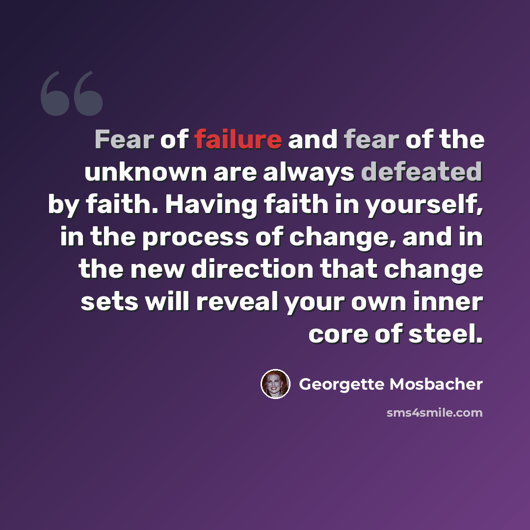 “Fear of failure and fear of the unknown are always defeated by faith. Having faith in yourself, in the process of change, and in the new direction that change sets will reveal your own inner core of steel.” quote by Georgette Mosbacher