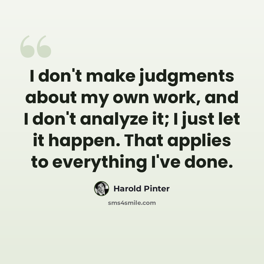 “I don't make judgments about my own work, and I don't analyze it; I just let it happen. That applies to everything I've done.” quote by Harold Pinter