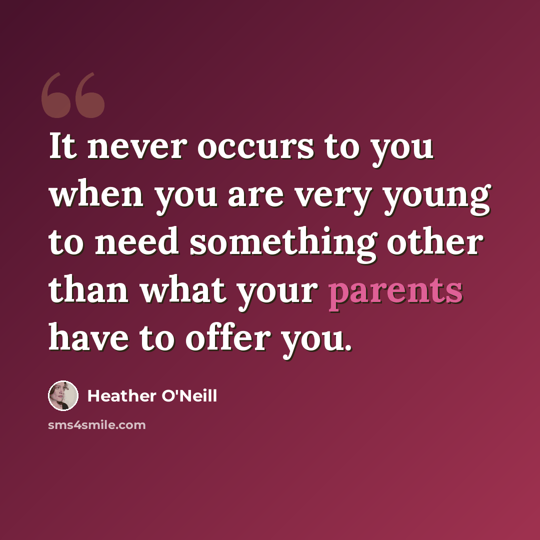 “It never occurs to you when you are very young to need something other than what your parents have to offer you.” quote by Heather O'Neill