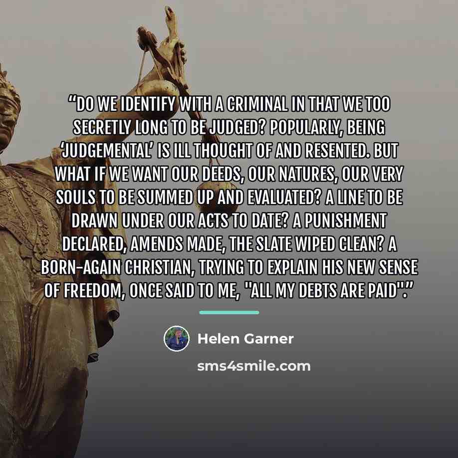“Do we identify with a criminal in that we too secretly long to be judged? Popularly, being ‘judgemental’ is ill thought of and resented. But what if we want our deeds, our natures, our very souls to be summed up and evaluated? A line to be drawn under our acts to date? A punishment declared…” quote by Helen Garner
