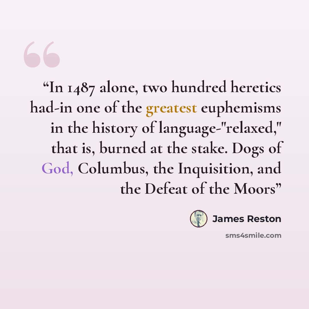 “In 1487 alone, two hundred heretics had-in one of the greatest euphemisms in the history of language-"relaxed," that is, burned at the stake. Dogs of God, Columbus, the Inquisition, and the Defeat of the Moors” quote by James Reston