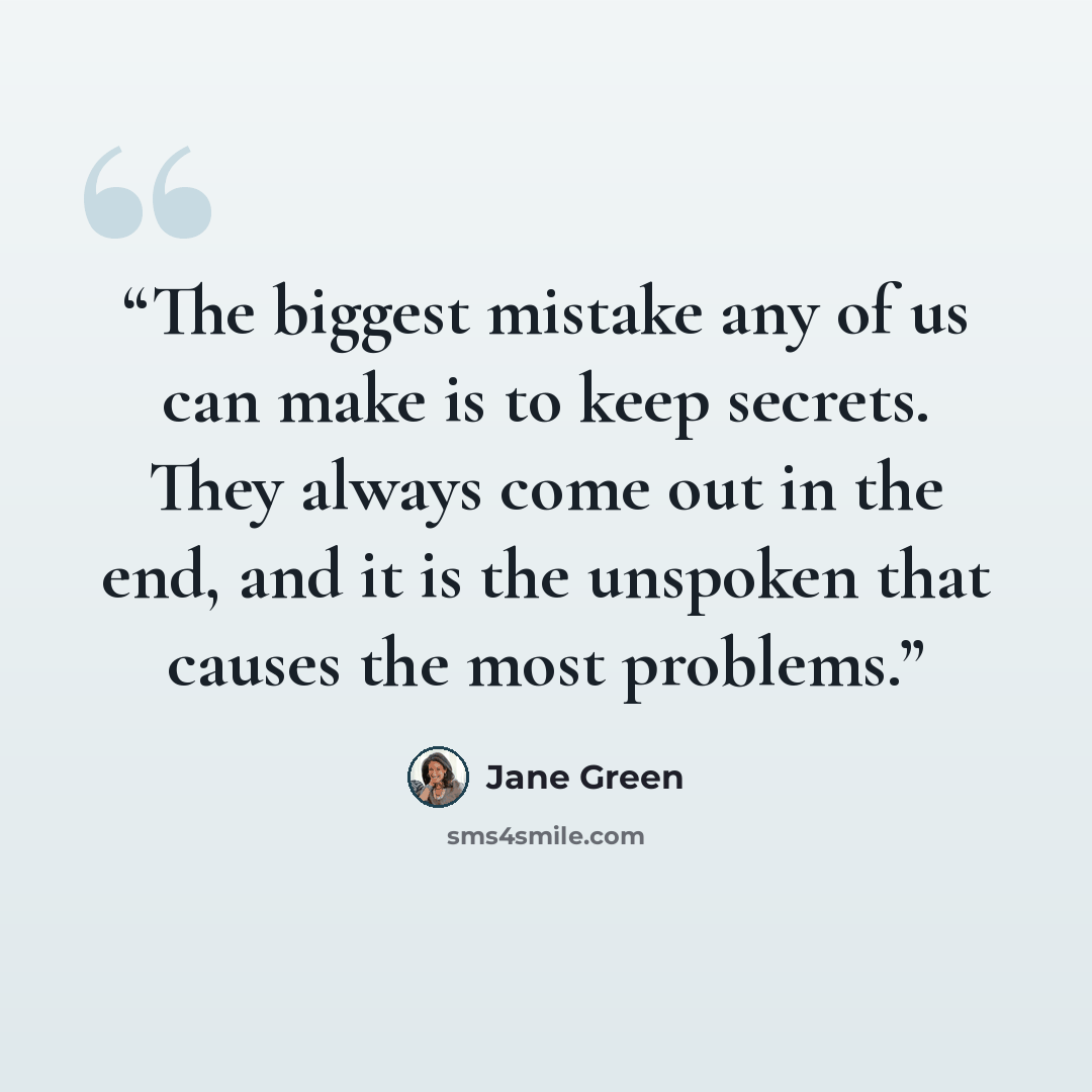 “The biggest mistake any of us can make is to keep secrets. They always come out in the end, and it is the unspoken that causes the most problems.” quote by Jane Green