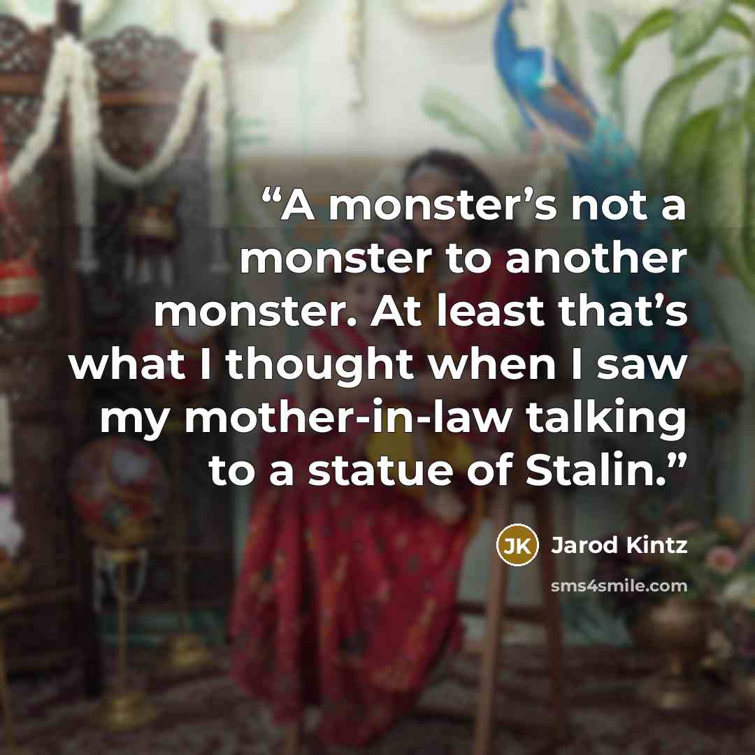 “A monster’s not a monster to another monster. At least that’s what I thought when I saw my mother-in-law talking to a statue of Stalin.” quote by Jarod Kintz