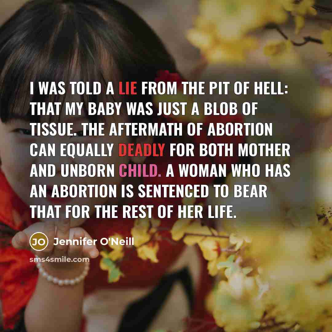 “I was told a lie from the pit of hell: that my baby was just a blob of tissue. The aftermath of abortion can equally deadly for both mother and unborn child. A woman who has an abortion is sentenced to bear that for the rest of her life.” quote by Jennifer O'Neill