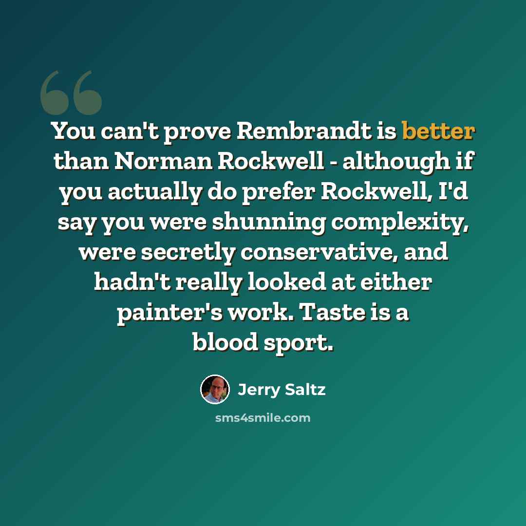 “You can't prove Rembrandt is better than Norman Rockwell - although if you actually do prefer Rockwell, I'd say you were shunning complexity, were secretly conservative, and hadn't really looked at either painter's work. Taste is a blood sport.” quote by Jerry Saltz