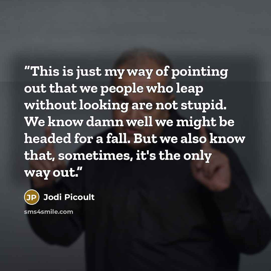 “This is just my way of pointing out that we people who leap without looking are not stupid. We know damn well we might be headed for a fall. But we also know that, sometimes, it's the only way out.” quote by Jodi Picoult