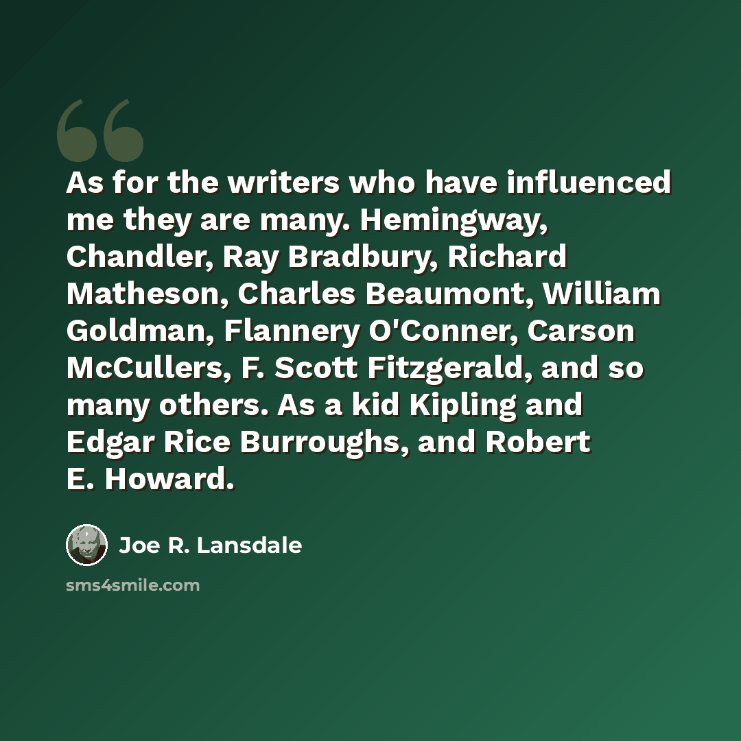 “As for the writers who have influenced me they are many. Hemingway, Chandler, Ray Bradbury, Richard Matheson, Charles Beaumont, William Goldman, Flannery O'Conner, Carson McCullers, F. Scott Fitzgerald, and so many others. As a kid Kipling and Edgar Rice Burroughs, and Robert E. Howard.” quote by Joe R. Lansdale