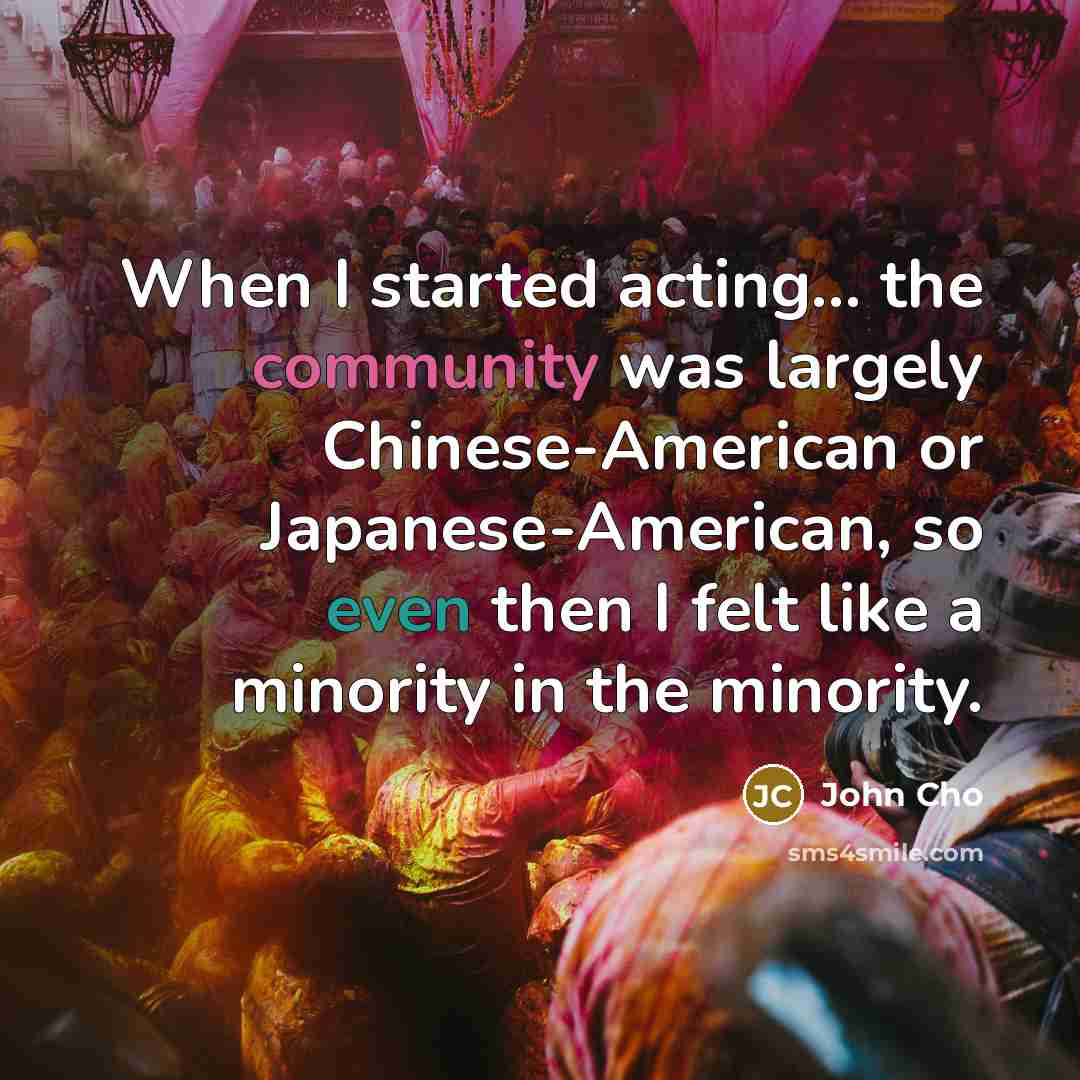 “When I started acting... the community was largely Chinese-American or Japanese-American, so even then I felt like a minority in the minority.” quote by John Cho