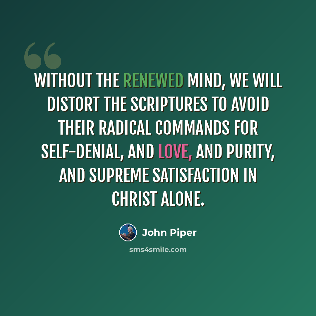 “Without the renewed mind, we will distort the Scriptures to avoid their radical commands for self-denial, and love, and purity, and supreme satisfaction in Christ alone.” quote by John Piper