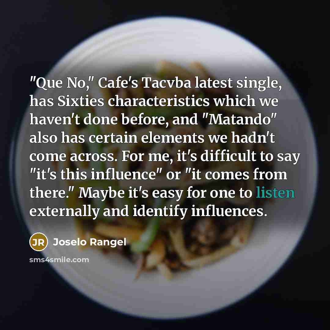 “"Que No," Cafe's Tacvba latest single, has Sixties characteristics which we haven't done before, and "Matando" also has certain elements we hadn't come across. For me, it's difficult to say "it's this influence" or "it comes from there." Maybe it's easy for one to listen externally and identify…” quote by Joselo Rangel