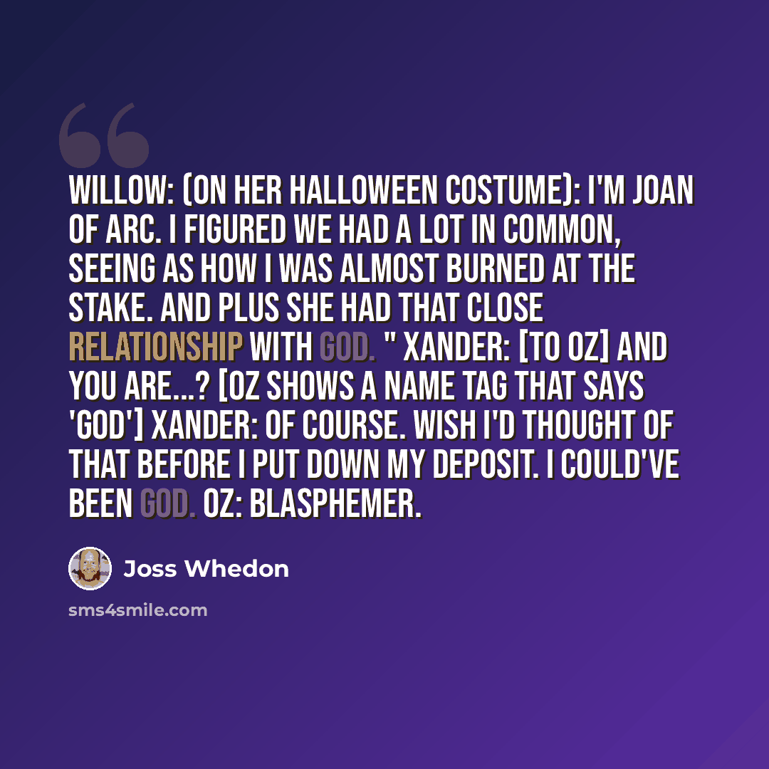 “Willow: (on her Halloween costume): I'm Joan of Arc. I figured we had a lot in common, seeing as how I was almost burned at the stake. And plus she had that close relationship with God. " Xander: [to Oz] And you are...? [Oz shows a name tag that says 'GOD'] Xander: Of course. Wish I'd thought of…” quote by Joss Whedon