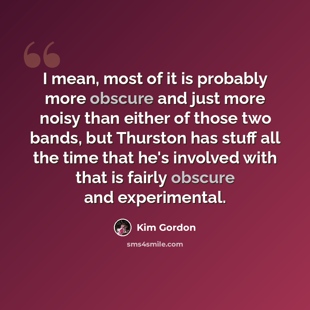 “I mean, most of it is probably more obscure and just more noisy than either of those two bands, but Thurston has stuff all the time that he's involved with that is fairly obscure and experimental.” quote by Kim Gordon