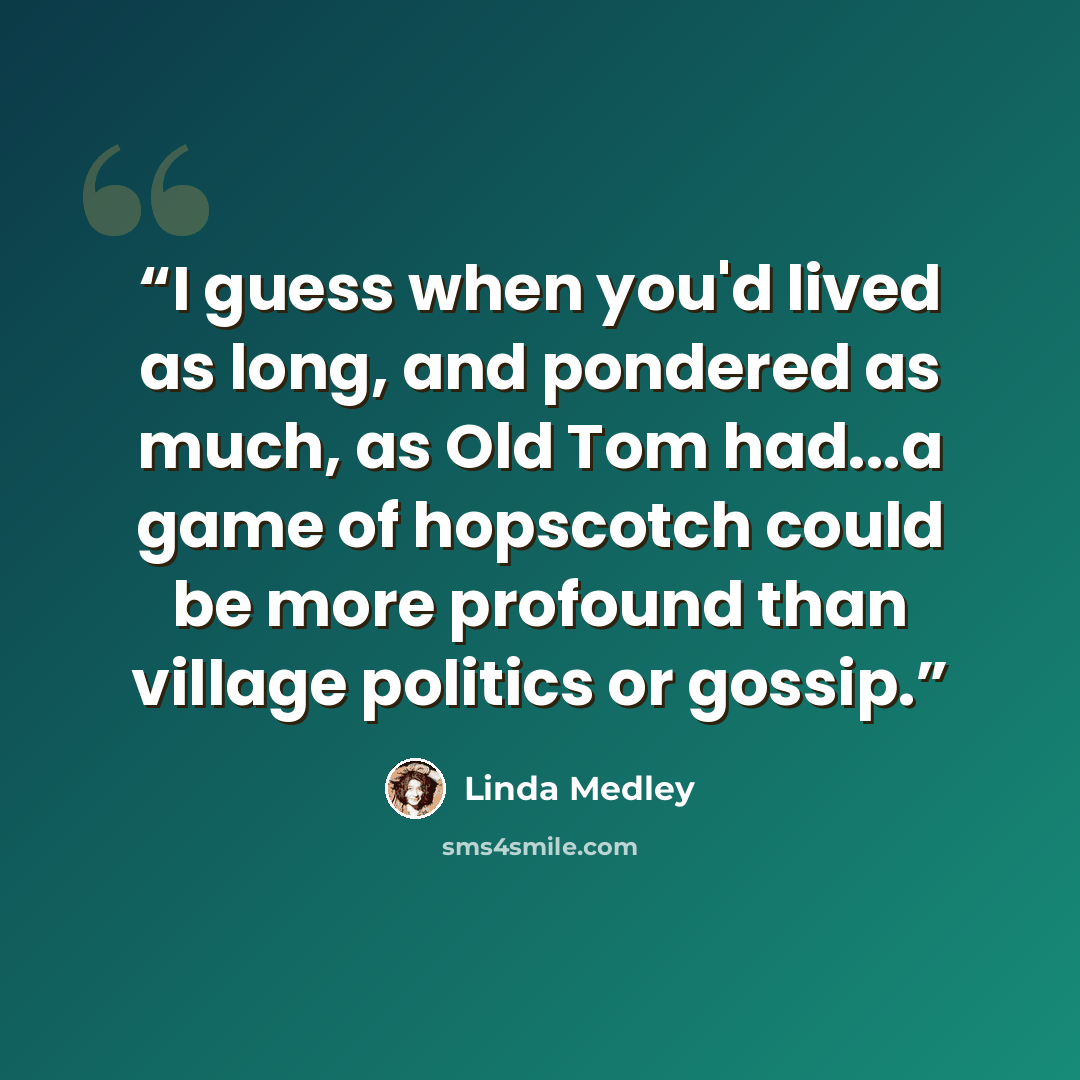 “I guess when you'd lived as long, and pondered as much, as Old Tom had...a game of hopscotch could be more profound than village politics or gossip.” quote by Linda Medley
