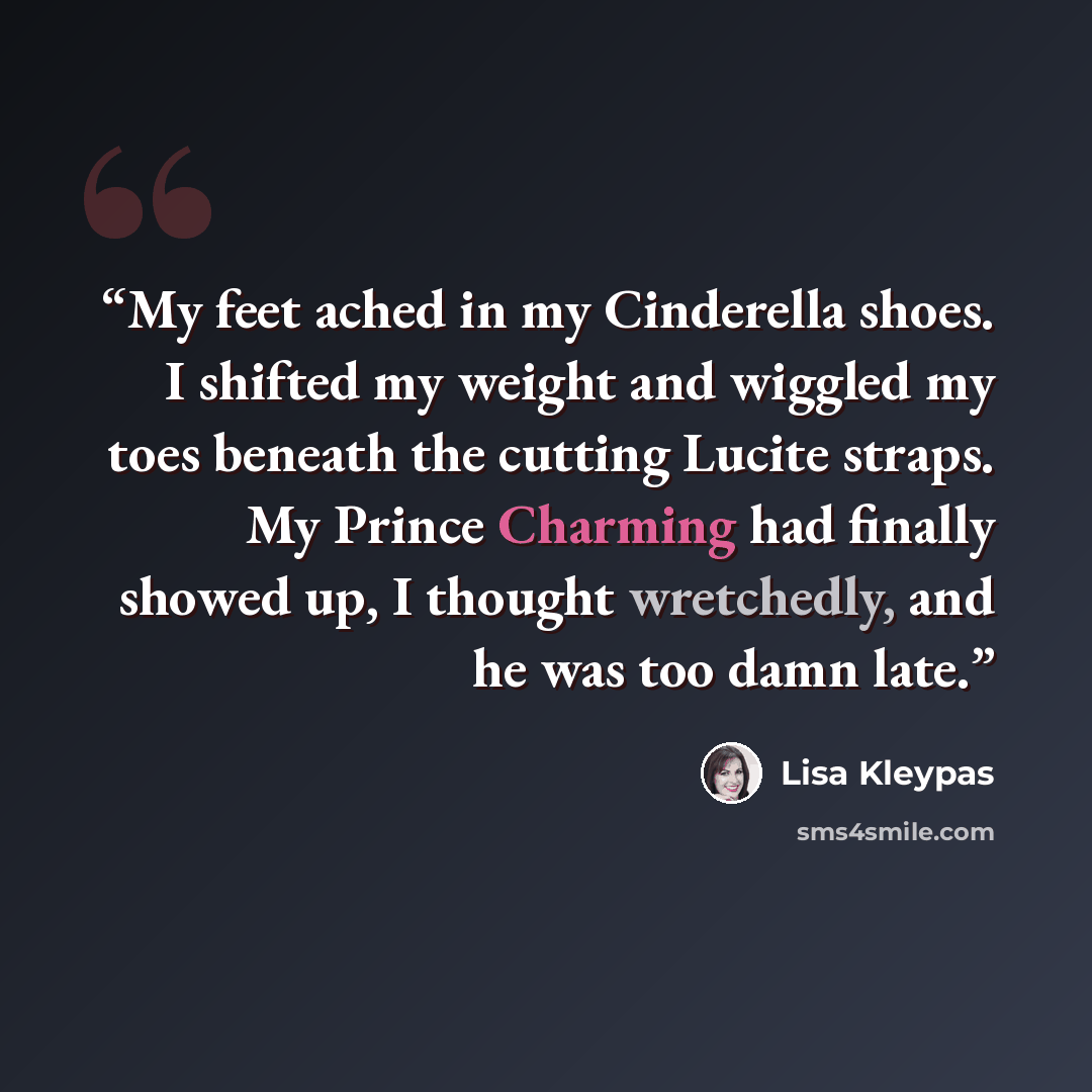 “My feet ached in my Cinderella shoes. I shifted my weight and wiggled my toes beneath the cutting Lucite straps. My Prince Charming had finally showed up, I thought wretchedly, and he was too damn late.” quote by Lisa Kleypas