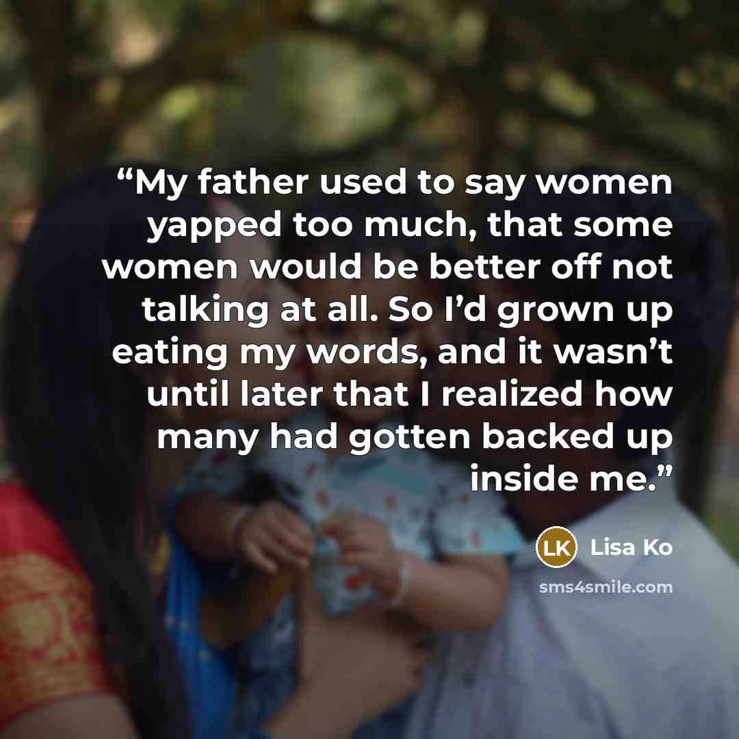 “My father used to say women yapped too much, that some women would be better off not talking at all. So I’d grown up eating my words, and it wasn’t until later that I realized how many had gotten backed up inside me.” quote by Lisa Ko