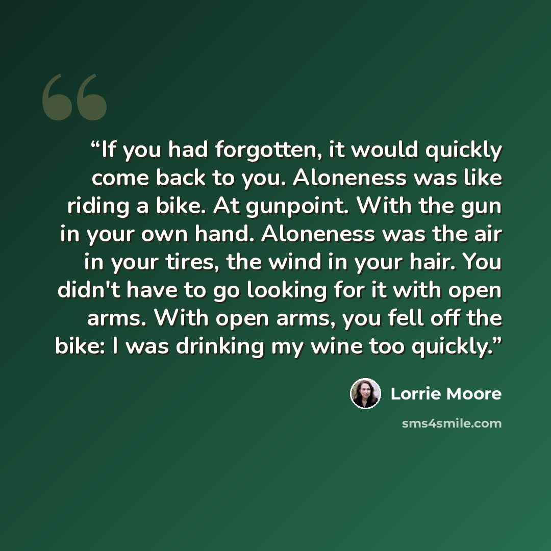 “If you had forgotten, it would quickly come back to you. Aloneness was like riding a bike. At gunpoint. With the gun in your own hand. Aloneness was the air in your tires, the wind in your hair. You didn't have to go looking for it with open arms. With open arms, you fell off the bike: I was…” quote by Lorrie Moore