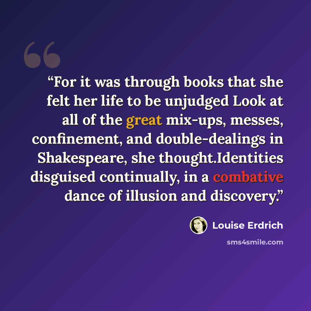 “For it was through books that she felt her life to be unjudged Look at all of the great mix-ups, messes, confinement, and double-dealings in Shakespeare, she thought.Identities disguised continually, in a combative dance of illusion and discovery.” quote by Louise Erdrich