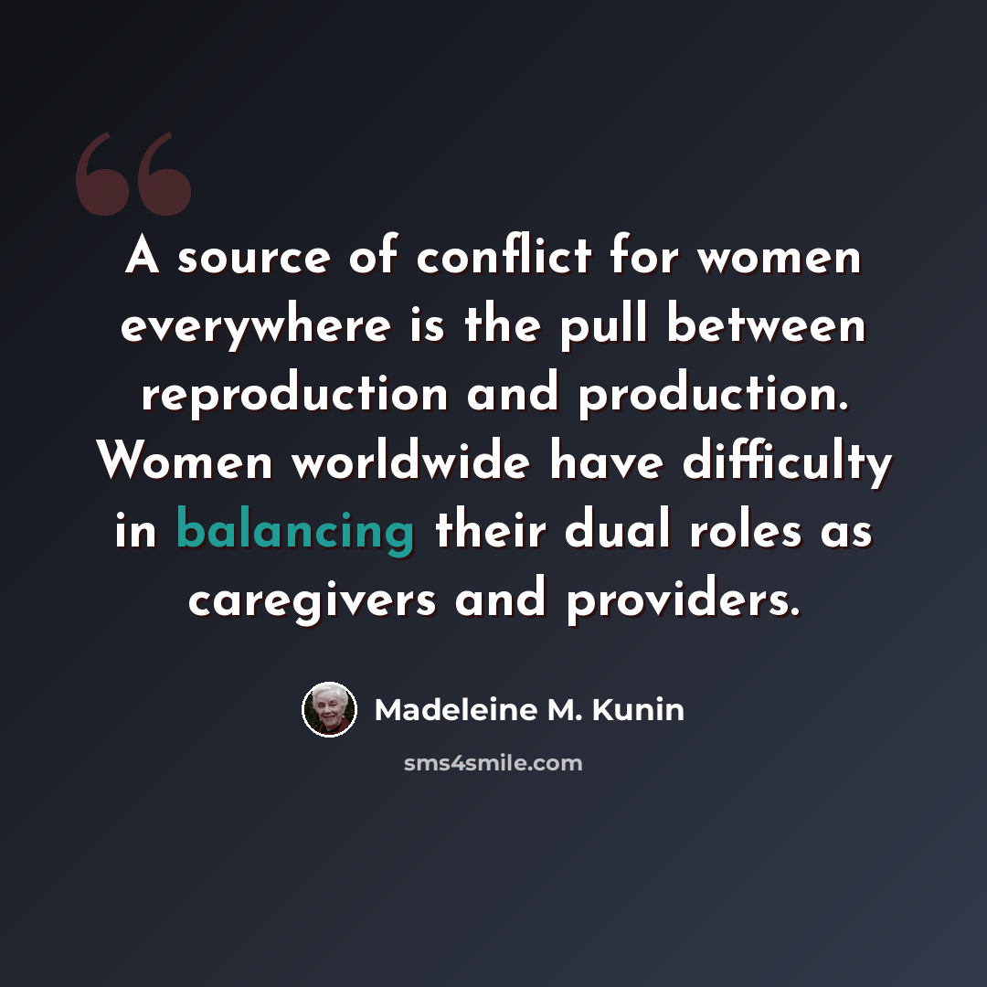 “A source of conflict for women everywhere is the pull between reproduction and production. Women worldwide have difficulty in balancing their dual roles as caregivers and providers.” quote by Madeleine M. Kunin
