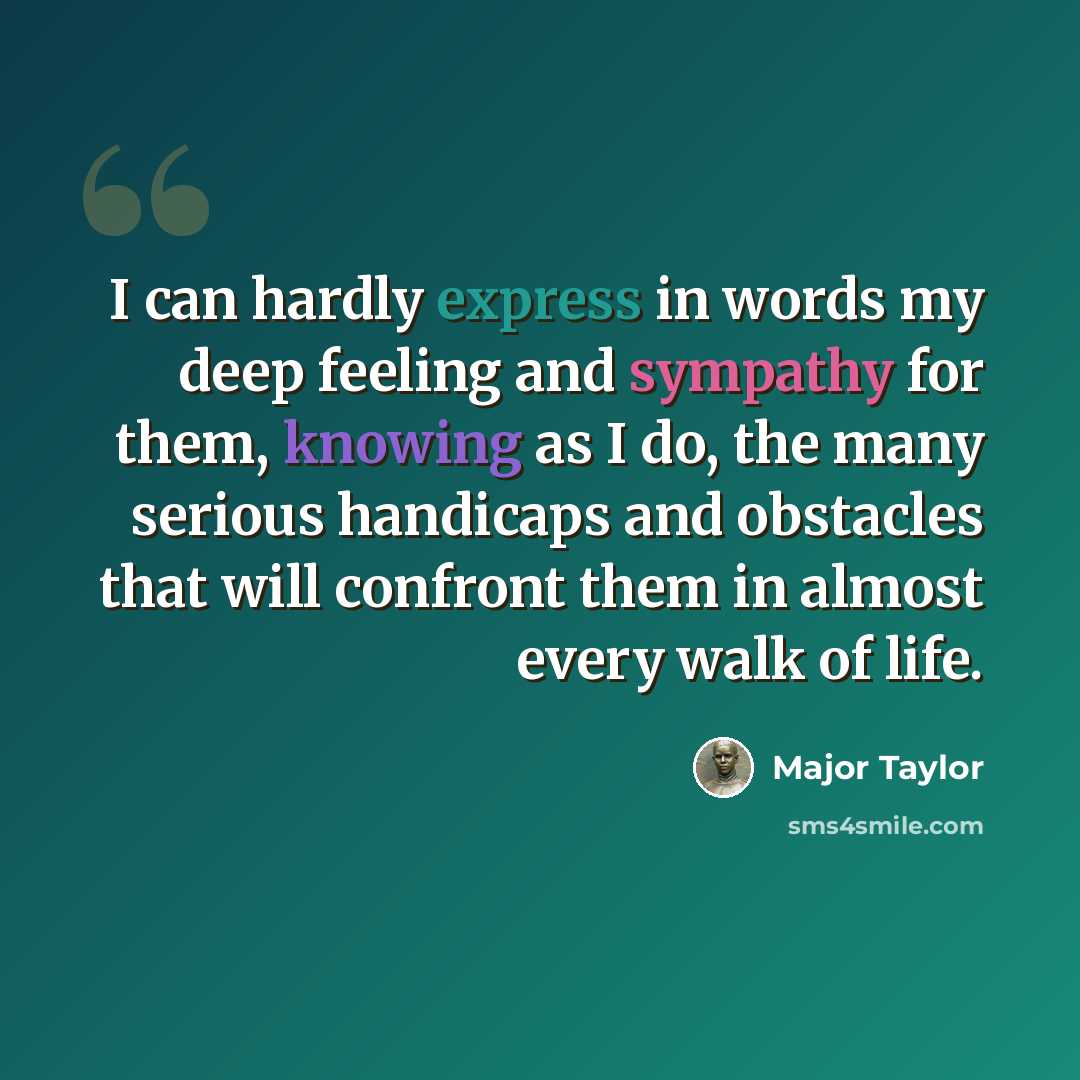 “I can hardly express in words my deep feeling and sympathy for them, knowing as I do, the many serious handicaps and obstacles that will confront them in almost every walk of life.” quote by Major Taylor