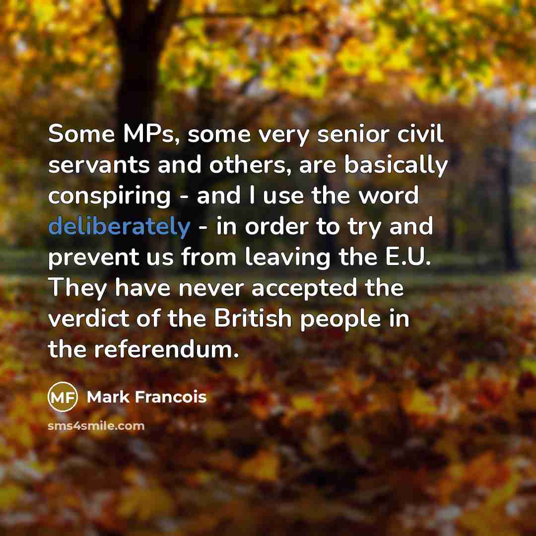 “Some MPs, some very senior civil servants and others, are basically conspiring - and I use the word deliberately - in order to try and prevent us from leaving the E.U. They have never accepted the verdict of the British people in the referendum.” quote by Mark Francois