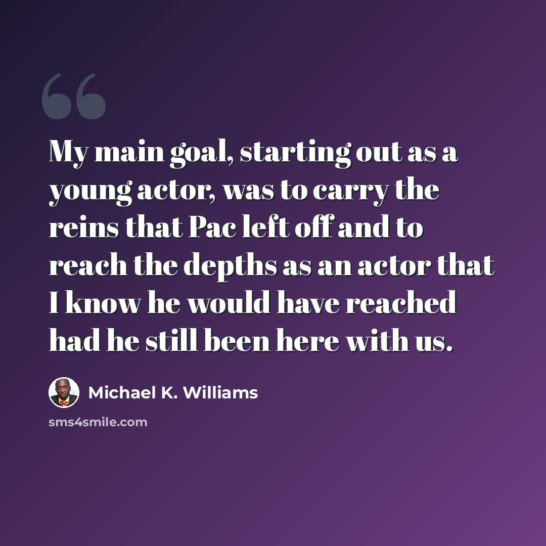 “My main goal, starting out as a young actor, was to carry the reins that Pac left off and to reach the depths as an actor that I know he would have reached had he still been here with us.” quote by Michael K. Williams