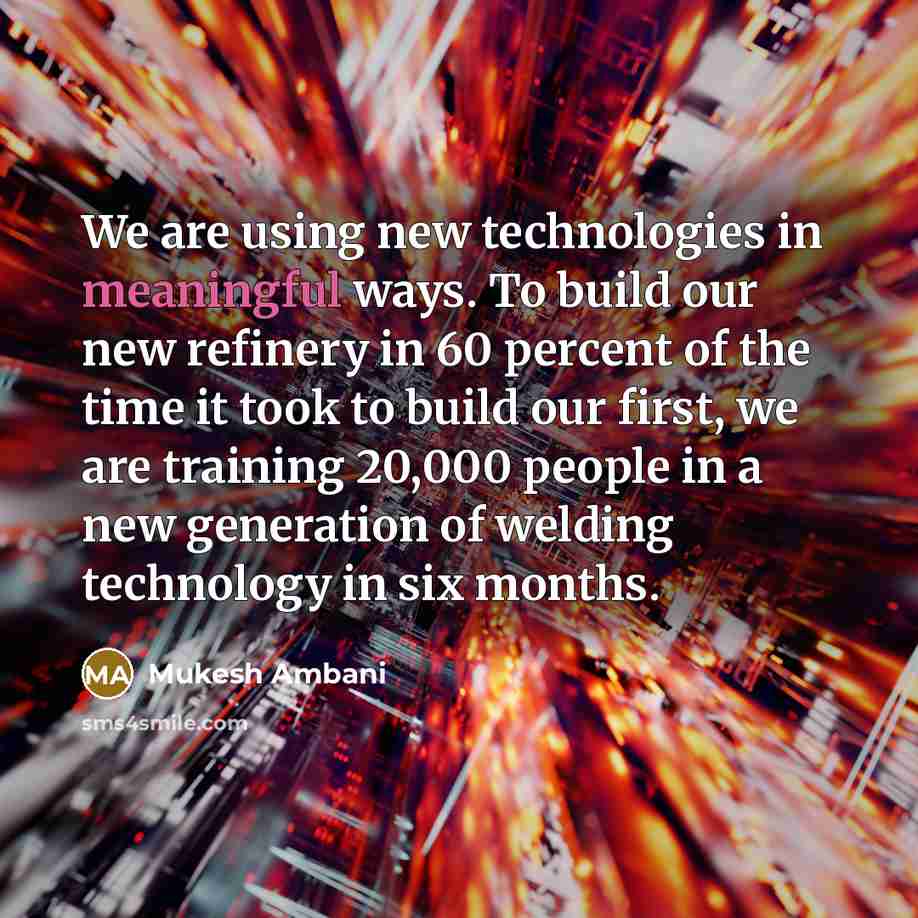 “We are using new technologies in meaningful ways. To build our new refinery in 60 percent of the time it took to build our first, we are training 20,000 people in a new generation of welding technology in six months.” quote by Mukesh Ambani