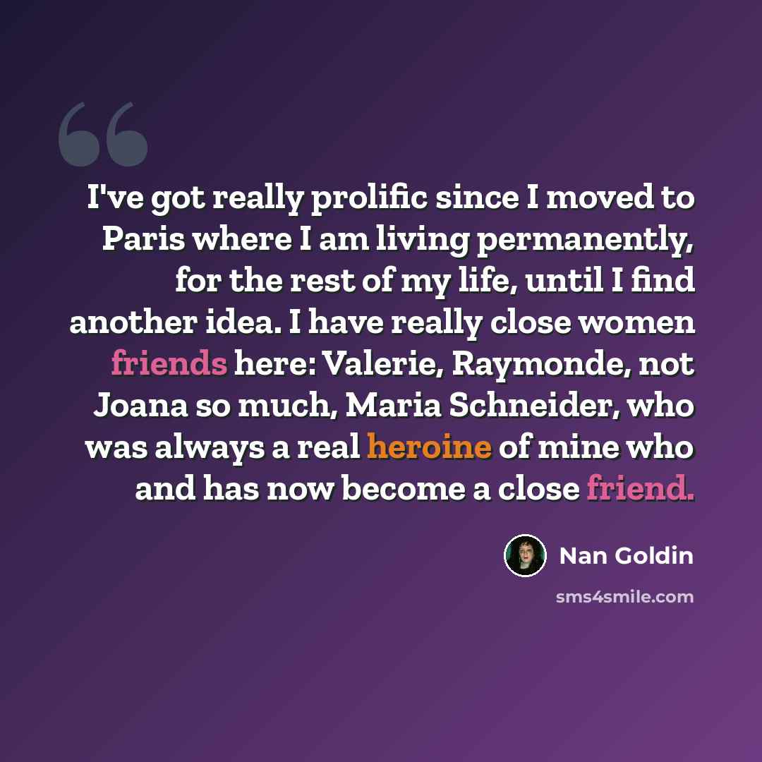 “I've got really prolific since I moved to Paris where I am living permanently, for the rest of my life, until I find another idea. I have really close women friends here: Valerie, Raymonde, not Joana so much, Maria Schneider, who was always a real heroine of mine who and has now become a close…” quote by Nan Goldin