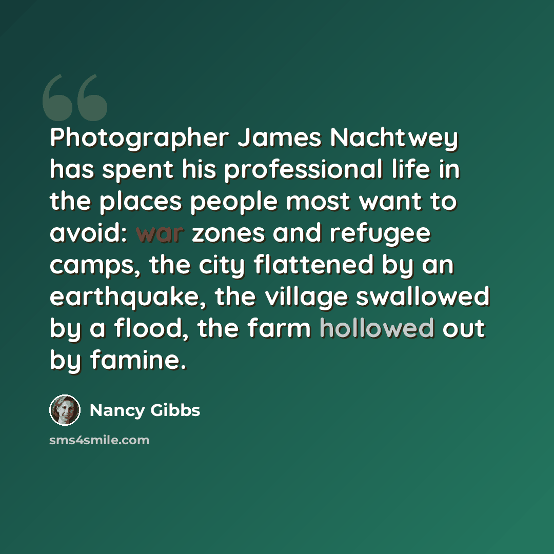 “Photographer James Nachtwey has spent his professional life in the places people most want to avoid: war zones and refugee camps, the city flattened by an earthquake, the village swallowed by a flood, the farm hollowed out by famine.” quote by Nancy Gibbs