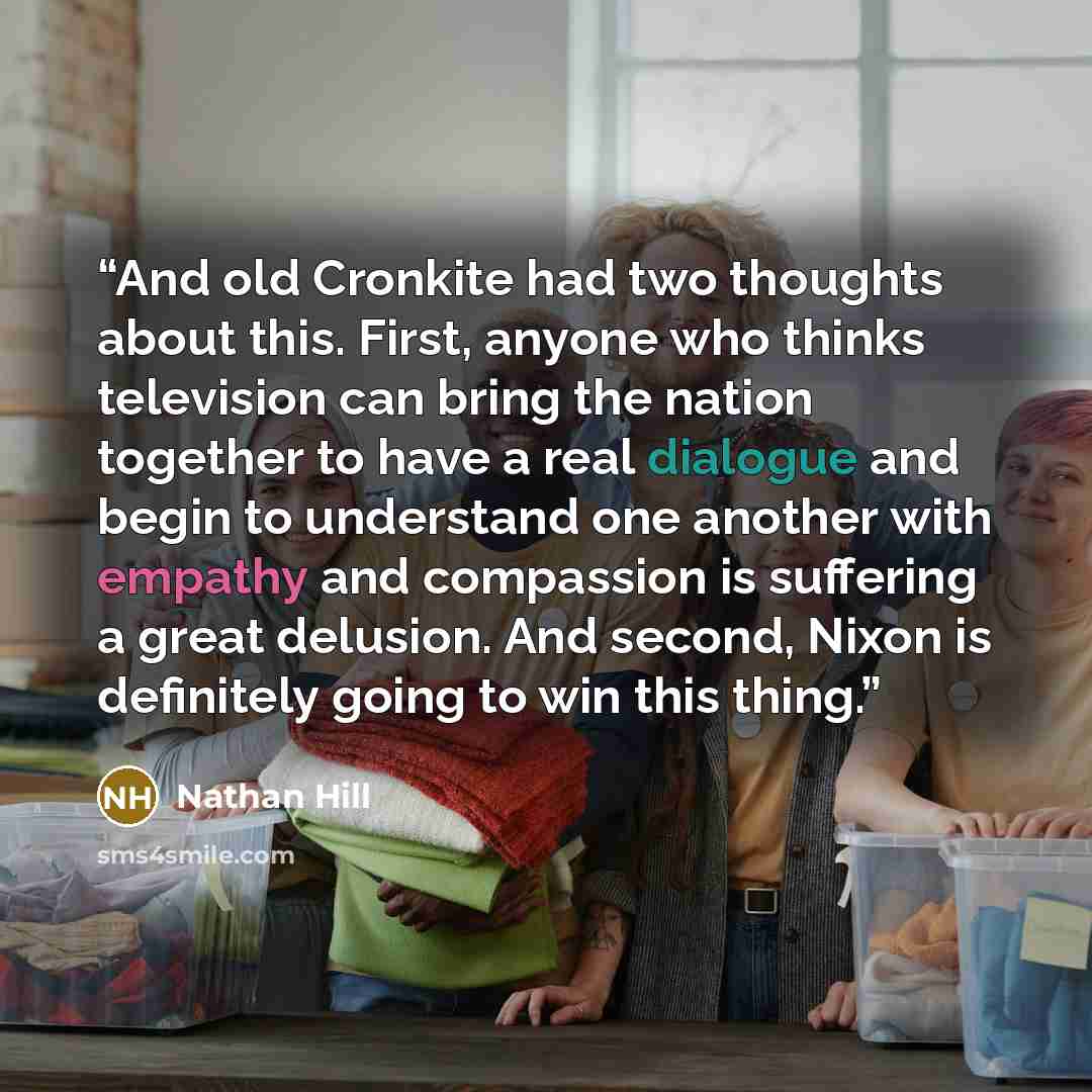 “And old Cronkite had two thoughts about this. First, anyone who thinks television can bring the nation together to have a real dialogue and begin to understand one another with empathy and compassion is suffering a great delusion. And second, Nixon is definitely going to win this thing.” quote by Nathan Hill