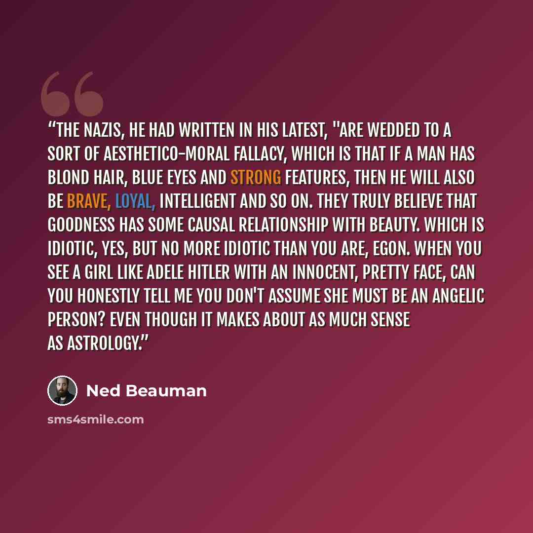 “The Nazis, he had written in his latest, "are wedded to a sort of aesthetico-moral fallacy, which is that if a man has blond hair, blue eyes and strong features, then he will also be brave, loyal, intelligent and so on. They truly believe that goodness has some causal relationship with beauty…” quote by Ned Beauman