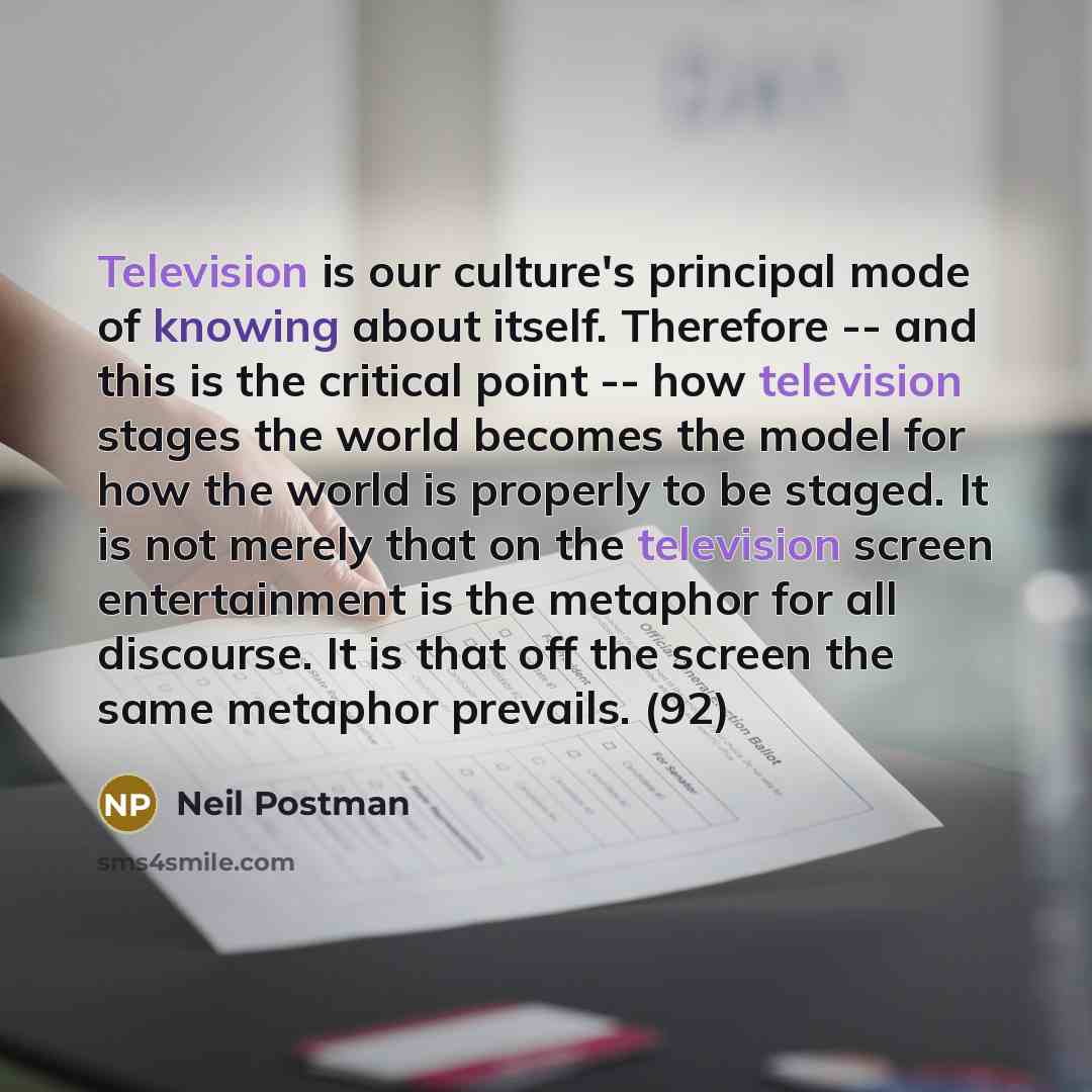 “Television is our culture's principal mode of knowing about itself. Therefore -- and this is the critical point -- how television stages the world becomes the model for how the world is properly to be staged. It is not merely that on the television screen entertainment is the metaphor for all…” quote by Neil Postman