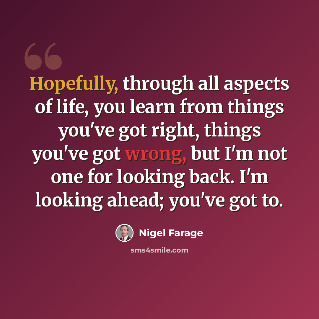 “Hopefully, through all aspects of life, you learn from things you've got right, things you've got wrong, but I'm not one for looking back. I'm looking ahead; you've got to.” quote by Nigel Farage