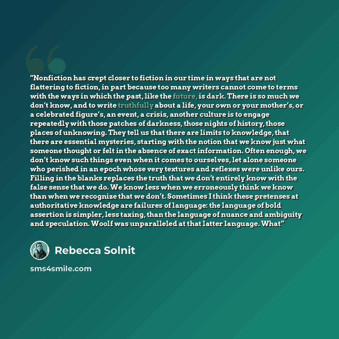 “Nonfiction has crept closer to fiction in our time in ways that are not flattering to fiction, in part because too many writers cannot come to terms with the ways in which the past, like the future, is dark. There is so much we don’t know, and to write truthfully about a life, your own or your…” quote by Rebecca Solnit