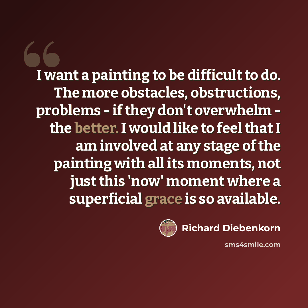 “I want a painting to be difficult to do. The more obstacles, obstructions, problems - if they don't overwhelm - the better. I would like to feel that I am involved at any stage of the painting with all its moments, not just this 'now' moment where a superficial grace is so available.” quote by Richard Diebenkorn
