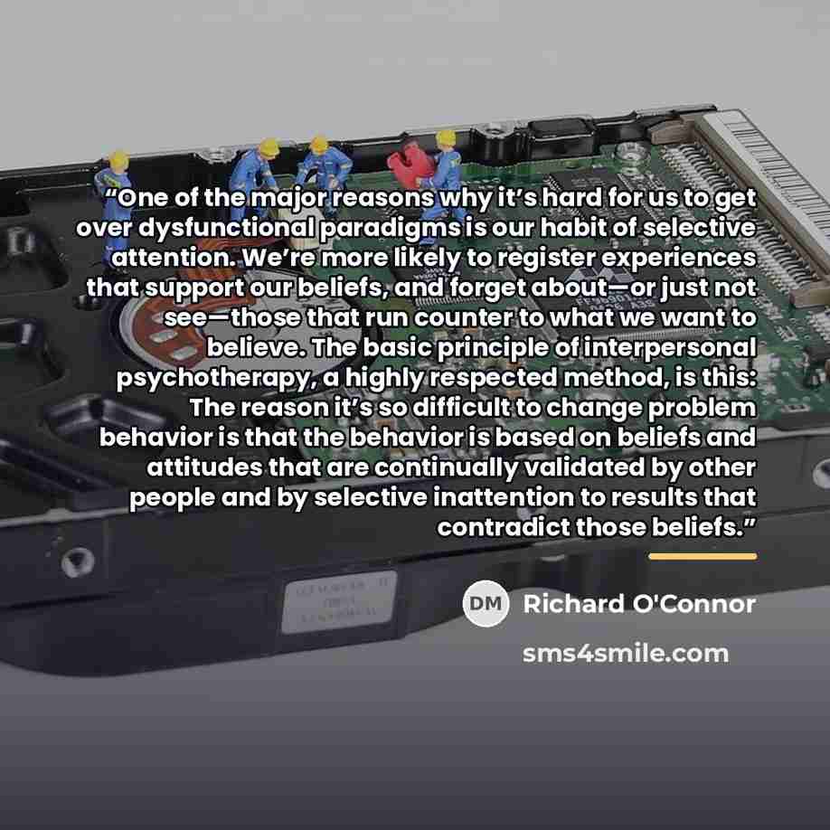 “One of the major reasons why it’s hard for us to get over dysfunctional paradigms is our habit of selective attention. We’re more likely to register experiences that support our beliefs, and forget about—or just not see—those that run counter to what we want to believe. The basic principle of…” quote by Richard O'Connor