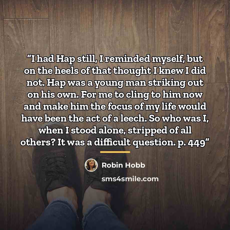 “I had Hap still, I reminded myself, but on the heels of that thought I knew I did not. Hap was a young man striking out on his own. For me to cling to him now and make him the focus of my life would have been the act of a leech. So who was I, when I stood alone, stripped of all others? It was a…” quote by Robin Hobb