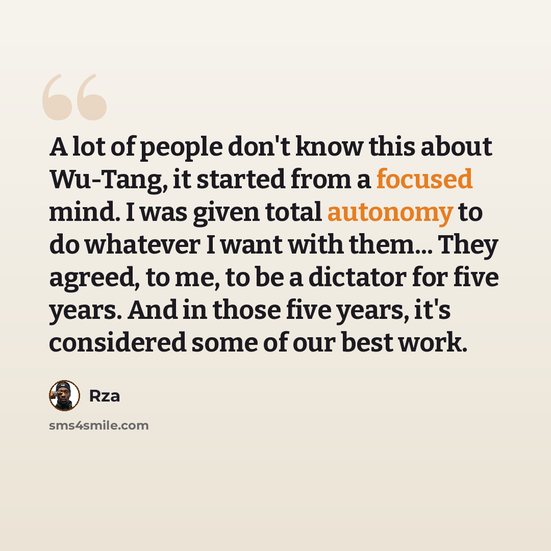 “A lot of people don't know this about Wu-Tang, it started from a focused mind. I was given total autonomy to do whatever I want with them... They agreed, to me, to be a dictator for five years. And in those five years, it's considered some of our best work.” quote by Rza