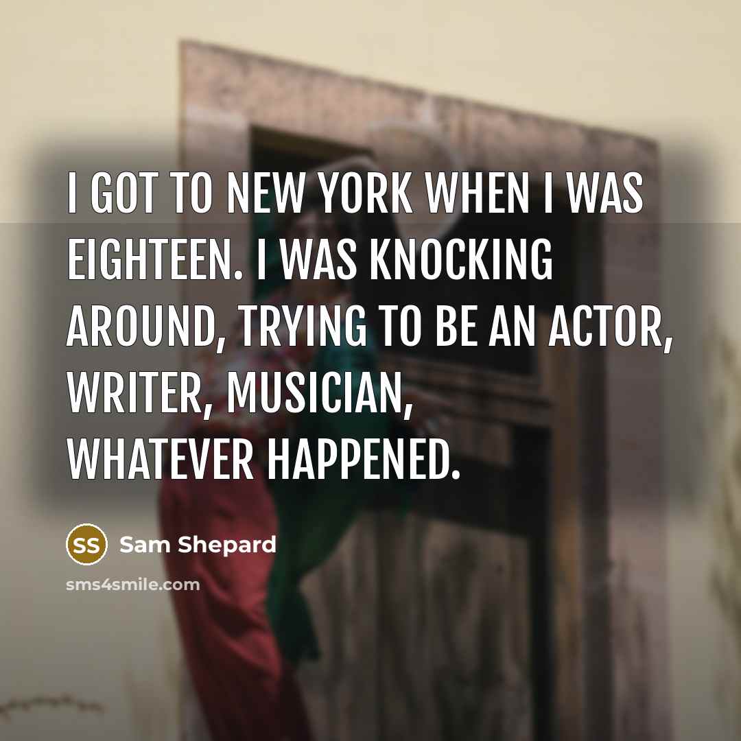 “I got to New York when I was eighteen. I was knocking around, trying to be an actor, writer, musician, whatever happened.” quote by Sam Shepard