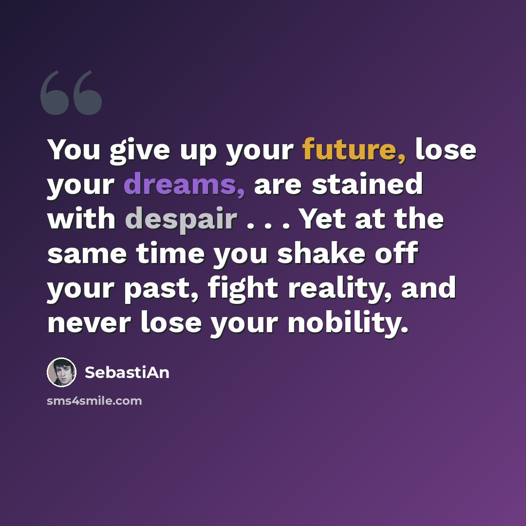 “You give up your future, lose your dreams, are stained with despair . . . Yet at the same time you shake off your past, fight reality, and never lose your nobility.” quote by SebastiAn