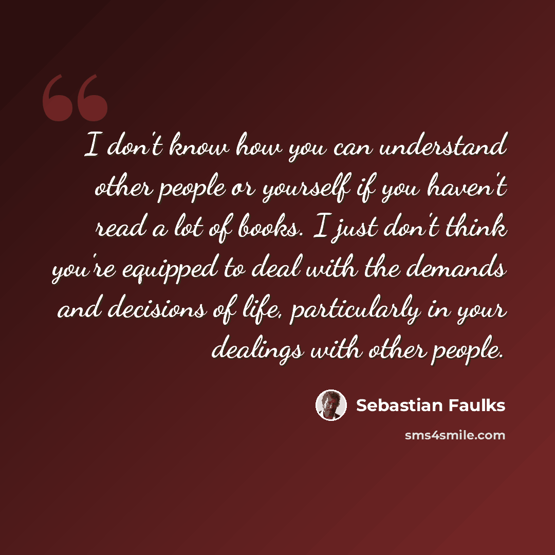 “I don't know how you can understand other people or yourself if you haven't read a lot of books. I just don't think you're equipped to deal with the demands and decisions of life, particularly in your dealings with other people.” quote by Sebastian Faulks