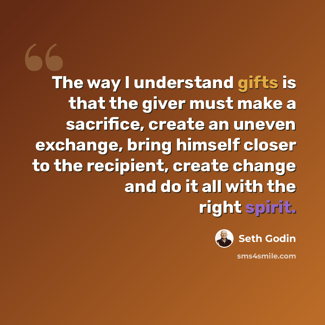 “The way I understand gifts is that the giver must make a sacrifice, create an uneven exchange, bring himself closer to the recipient, create change and do it all with the right spirit.” quote by Seth Godin