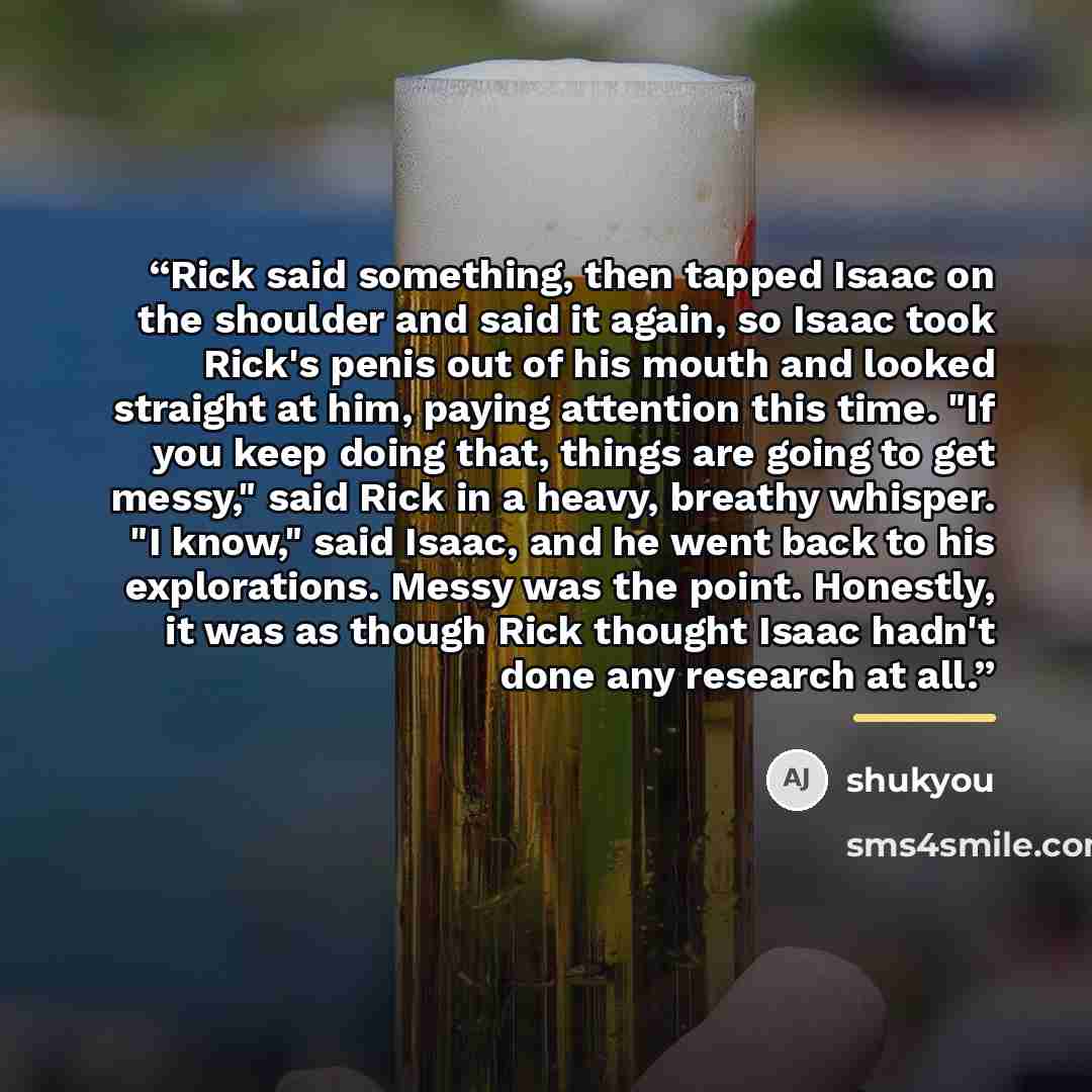 “Rick said something, then tapped Isaac on the shoulder and said it again, so Isaac took Rick's penis out of his mouth and looked straight at him, paying attention this time. "If you keep doing that, things are going to get messy," said Rick in a heavy, breathy whisper. "I know," said Isaac, and he…” quote by shukyou