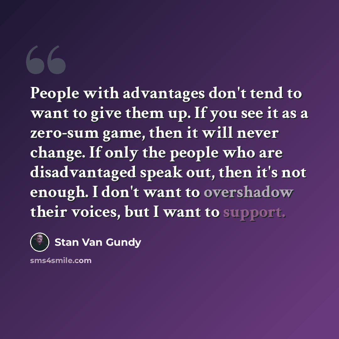 “People with advantages don't tend to want to give them up. If you see it as a zero-sum game, then it will never change. If only the people who are disadvantaged speak out, then it's not enough. I don't want to overshadow their voices, but I want to support.” quote by Stan Van Gundy