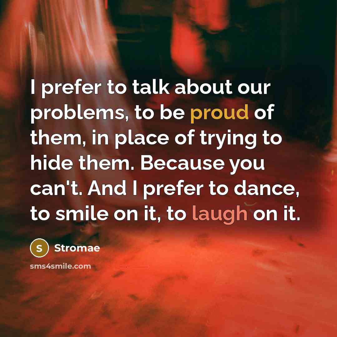 “I prefer to talk about our problems, to be proud of them, in place of trying to hide them. Because you can't. And I prefer to dance, to smile on it, to laugh on it.” quote by Stromae
