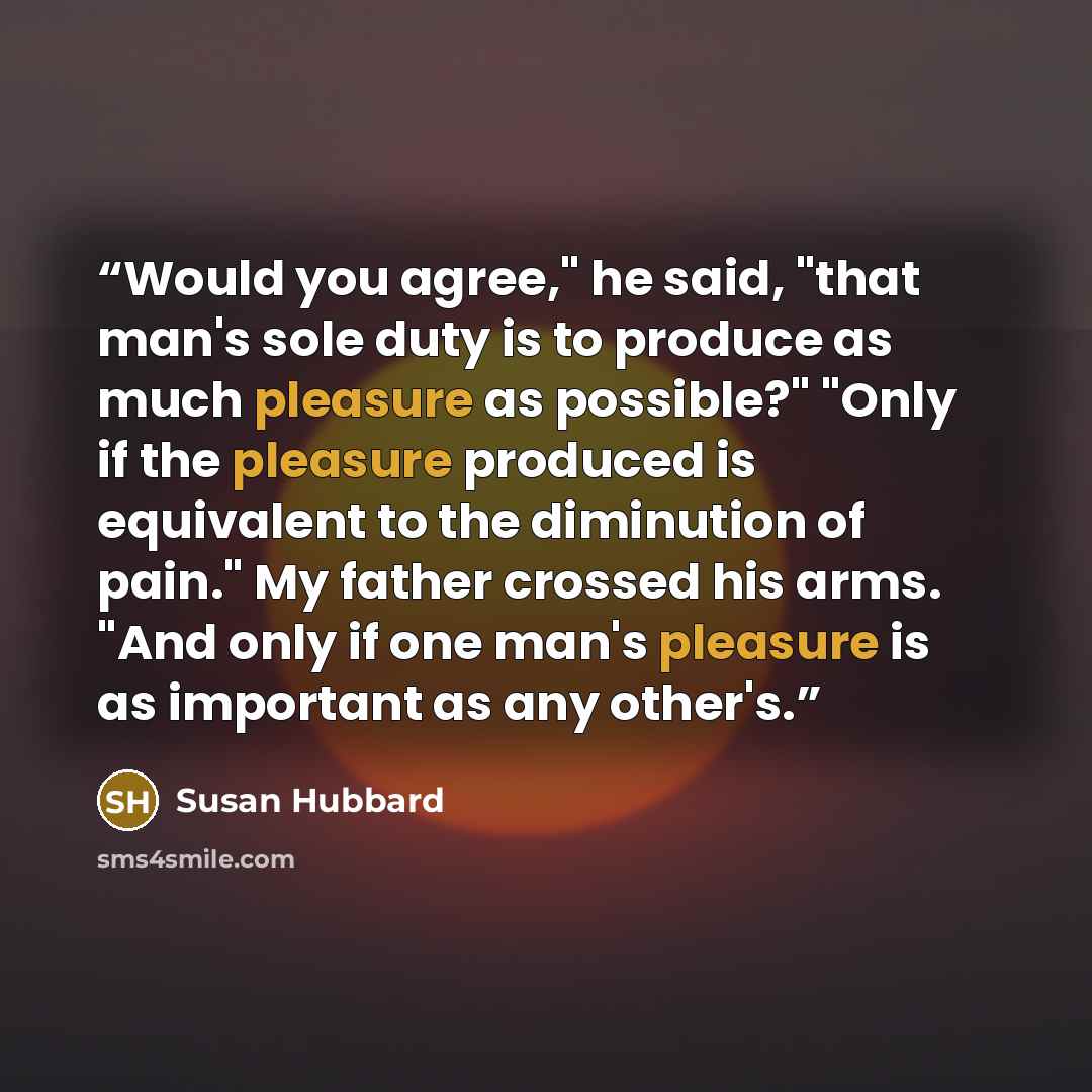 “Would you agree," he said, "that man's sole duty is to produce as much pleasure as possible?" "Only if the pleasure produced is equivalent to the diminution of pain." My father crossed his arms. "And only if one man's pleasure is as important as any other's.” quote by Susan Hubbard