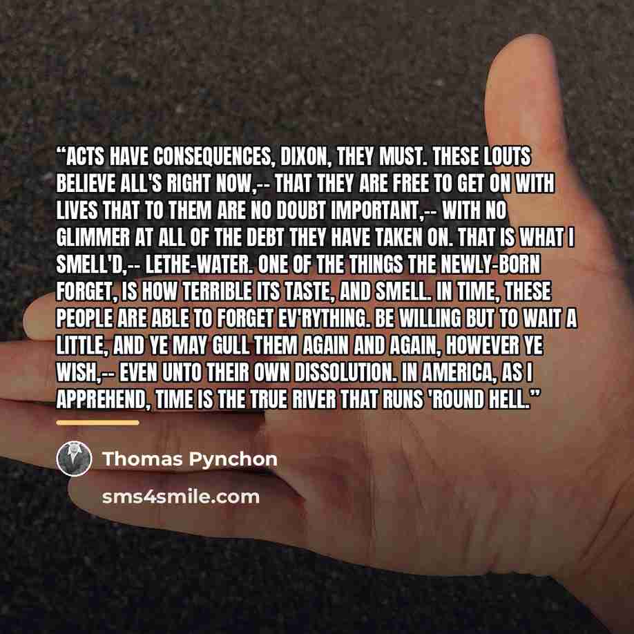 “Acts have consequences, Dixon, they must. These Louts believe all's right now,-- that they are free to get on with Lives that to them are no doubt important,-- with no Glimmer at all of the Debt they have taken on. That is what I smell'd,-- Lethe-Water. One of the things the newly-born forget, is…” quote by Thomas Pynchon