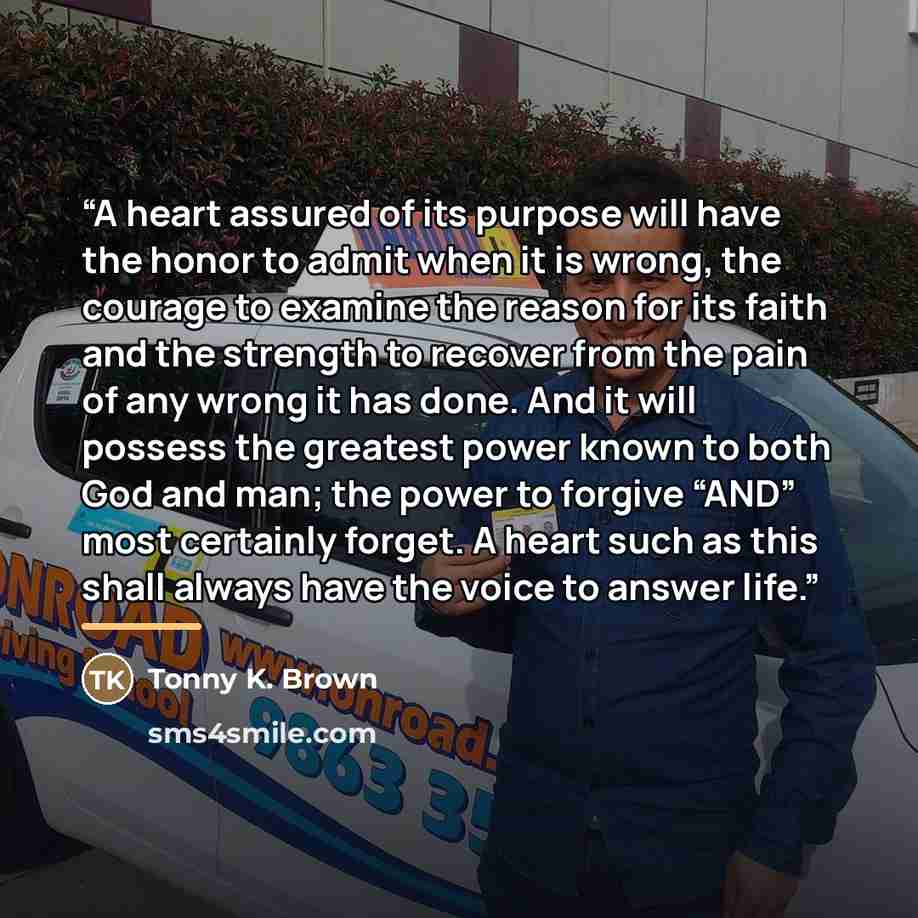 “A heart assured of its purpose will have the honor to admit when it is wrong, the courage to examine the reason for its faith and the strength to recover from the pain of any wrong it has done. And it will possess the greatest power known to both God and man; the power to forgive “AND” most…” quote by Tonny K. Brown
