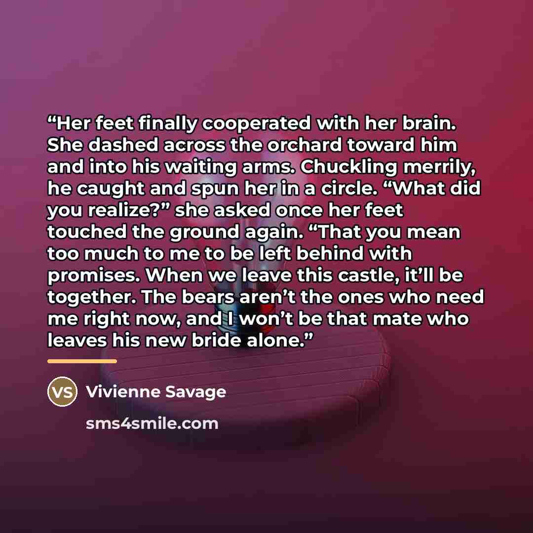 “Her feet finally cooperated with her brain. She dashed across the orchard toward him and into his waiting arms. Chuckling merrily, he caught and spun her in a circle. “What did you realize?” she asked once her feet touched the ground again. “That you mean too much to me to be left behind with…” quote by Vivienne Savage